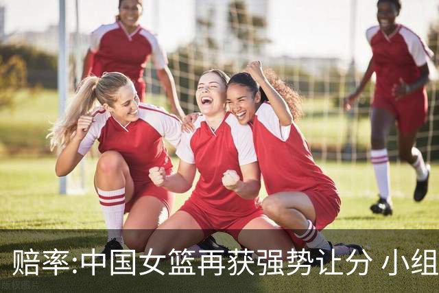 赔率:中国女篮再获强势让分 小组赛无需发力?